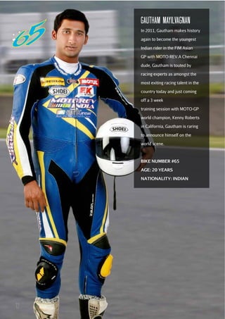 GAuTHAM MAYILVAGNAN
In 2011, Gautham makes history
again to become the youngest
Indian rider in the FIM Asian
GP with MOTO-REV.A Chennai
dude, Gautham is touted by
racing experts as amongst the
most exiting racing talent in the
country today and just coming
off a 3 week
training session with MOTO-GP
world champion, Kenny Roberts
in California, Gautham is raring
to announce himself on the
world scene.

BIKE NUMBER #65
AGE: 20 YEARS
NATIONALITY: INDIAN

12

 