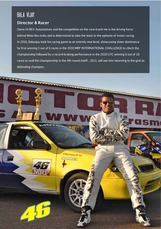 bala Vijay
Director & Racer
Owns Hi-REV Automotives and the competition on the race-track! He is the driving force
behind Moto-Rev India and is determined to take the team to the epitome of motor racing.
In 2010, Balavijay took his racing game to an entirely new level, showcasing sheer dominance
by first winning 5 out of 6 races in the 2010 MRF INTERNATIONAL CHALLENGE to clinch the
championship followed by a record-braking performance in the 2010 IJTC winning 8 out of 10
races to seal the championship in the 4th round itself!...2011, will see him returning to the grid as
defending champion.

13

 