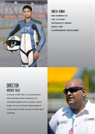 DINESH KuMAR
BIKE NUMBER #14
AGE: 24 YEARS
NATIONALITY: INDIAN
DEBUT: 2007
CHAMPIONSHIP: SIDVIN NMRC

Director
Abishek Raju
Co-Owner of SBK India, an upcoming nationwide Superbike specific Superstore. An
automobile engineer and an amateur racecar
builder, he has an intricate understanding of
racing systems and the nuances of motor-sport
marketing.

15

 