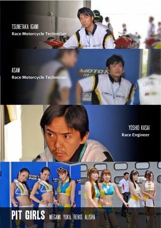 tSuNETAKA igami
Race Motorcycle Technician

ASAM
Race Motorcycle Technician

YOSHIO kasai
Race Engineer

pit GIRLS

Megami, yuka, reiko, alisha

17

 