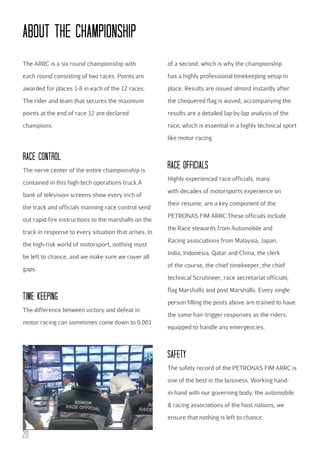 AbOuT THE cHAMPIONSHIP
The ARRC is a six round championship with

of a second, which is why the championship

each round consisting of two races. Points are

has a highly professional timekeeping setup in

awarded for places 1-8 in each of the 12 races.

place. Results are issued almost instantly after

The rider and team that secures the maximum

the chequered flag is waved, accompanying the

points at the end of race 12 are declared

results are a detailed lap-by-lap analysis of the

champions.

race, which is essential in a highly technical sport
like motor racing.

RAcE cONTROL
The nerve center of the entire championship is
contained in this high-tech operations truck.A
bank of television screens show every inch of
the track and officials manning race control send
out rapid-fire instructions to the marshalls on the
track in response to every situation that arises. In
the high-risk world of motorsport, nothing must
be left to chance, and we make sure we cover all
gaps.

RAcE OFFIcIALS
Highly experienced race officials, many
with decades of motorsports experience on
their resume, are a key component of the
PETRONAS FIM ARRC.These officials include
the Race stewards from Automobile and
Racing associations from Malaysia, Japan,
India, Indonesia, Qatar and China, the clerk
of the course, the chief timekeeper, the chief
technical Scrutineer, race secretariat officials,

TIME KEEPING
The difference between victory and defeat in
motor racing can sometimes come down to 0.001

flag Marshalls and post Marshalls. Every single
person filling the posts above are trained to have
the same hair-trigger responses as the riders,
equipped to handle any emergencies.

SAFETY
The safety record of the PETRONAS FIM ARRC is
one of the best in the business. Working handin-hand with our governing body, the automobile
& racing associations of the host nations, we
ensure that nothing is left to chance.

20

 