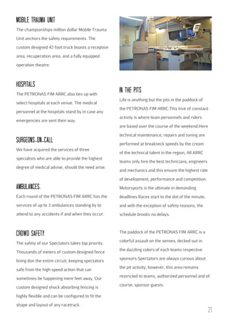 MObILE TRAuMA uNIT
The championships million dollar Mobile Trauma
Unit anchors the safety requirements. The
custom designed 42-foot truck boasts a reception
area, recuperation area, and a fully equipped
operation theatre.

HOSPITALS
The PETRONAS FIM ARRC also ties up with
select hospitals at each venue. The medical
personnel at the hospitals stand by in case any
emergencies are sent their way.

IN THE PITS
Life is anything but the pits in the paddock of
the PETRONAS FIM ARRC.This hive of constant
activity is where team personnels and riders
are based over the course of the weekend.Here

SuRGEONS-ON-cALL
We have acquired the services of three
specialists who are able to provide the highest
degree of medical advise, should the need arise.

technical maintenance, repairs and tuning are
performed at breakneck speeds by the cream
of the technical talent in the region, All ARRC
teams only hire the best technicians, engineers
and mechanics and this ensure the highest rate
of development, performance and competition.

AMbuLANcES:

Motorsports is the ultimate in demanding

Each round of the PETRONAS FIM ARRC has the

deadlines.Races start to the dot of the minute,

services of up to 3 ambulances standing by to

and with the exception of safety reasons, the

attend to any accidents if and when they occur.

schedule brooks no delays.

cROWD SAFETY

The paddock of the PETRONAS FIM ARRC is a

The safety of our Spectators takes top priority.
Thousands of meters of custom designed fence
lining don the entire circuit, keeping spectators
safe from the high-speed action that can
sometimes be happening mere feet away. Our
custom designed shock absorbing fencing is

colorful assault on the senses, decked out in
the dazzling colors of each teams respective
sponsors.Spectators are always curious about
the pit activity, however, this area remains
restricted to teams, authorized personnel and of
course, sponsor guests.

highly flexible and can be configured to fit the
shape and layout of any racetrack.

21

 