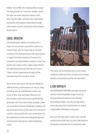 Added, since 2008, the championship arranges
for daily pit walks in a one hour window, where
the fans can enter the pits to interact with
their favorite riders and also learn more about
the brands and products showcased through
information counters and kiosks and promoted
by the teams.

LOGIcAL ORcHESTRA
Coordinating the logistics of moving such a
huge circus to venues around the country is a
massive task, akin to conducting an intricate
orchestra.The championship on the move boasts
a supply train that comprises of twenty four
containers on board twelve container trucks; five
lorries; five cargo carriers; eight cargo vehicles
for advertising material; fork-lifts and cranes.
These cart the organizational assets of the
championship from venue to venue.

The races are beamed live over a 1-km radius
and plasma television sets are placed at strategic
locations around the track for the spectators.

Once at the race venue, the pits are kitted out,
additional tents and marquees are set-up, miles

5-STAR HOSPITALITY

of railings put up, scaffoldings erected, and

The PETRONAS FIM ARRC provides top notch

acres of floor mats laid down.Electricity for

services at the hospitality wings at each of

the activites in the entire track is generated by

the International racing venues, the best

generator sets from which loops of power cables

food and beverages, security arrangements,

are run to Race Control, Hospitality, Paddock and

event cleaning and turnaround time as well as

the promotions area.At the same time, the sound

comfortable and hygienic restrooms.

system is strung up for the race commentary for
the spectators for the venue along with general

Gone are the days when visitors were served

entertainment and sponsor adverts between

packed lunches.We have our own catering team

races.

that works exclusively for us and travels with

22

 