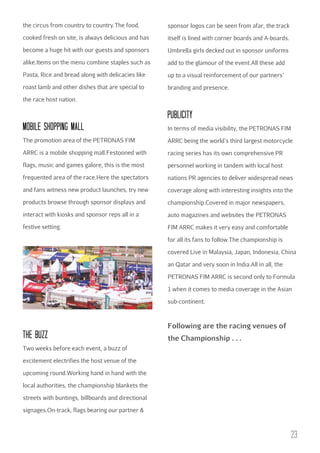 the circus from country to country.The food,

sponsor logos can be seen from afar, the track

cooked fresh on site, is always delicious and has

itself is lined with corner boards and A-boards.

become a huge hit with our guests and sponsors

Umbrella girls decked out in sponsor uniforms

alike.Items on the menu combine staples such as

add to the glamour of the event.All these add

Pasta, Rice and bread along with delicacies like

up to a visual reinforcement of our partners’

roast lamb and other dishes that are special to

branding and presence.

the race host nation.

PubLIcITY
MObILE SHOPPING MALL

In terms of media visibility, the PETRONAS FIM

The promotion area of the PETRONAS FIM

ARRC being the world’s third largest motorcycle

ARRC is a mobile shopping mall.Festooned with

racing series has its own comprehensive PR

flags, music and games galore, this is the most

personnel working in tandem with local host

frequented area of the race.Here the spectators

nations PR agencies to deliver widespread news

and fans witness new product launches, try new

coverage along with interesting insights into the

products browse through sponsor displays and

championship.Covered in major newspapers,

interact with kiosks and sponsor reps all in a

auto magazines and websites the PETRONAS

festive setting.

FIM ARRC makes it very easy and comfortable
for all its fans to follow.The championship is
covered Live in Malaysia, Japan, Indonesia, China
an Qatar and very soon in India.All in all, the
PETRONAS FIM ARRC is second only to Formula
1 when it comes to media coverage in the Asian
sub-continent.

Following are the racing venues of

THE buzz

the Championship . . .

Two weeks before each event, a buzz of
excitement electrifies the host venue of the
upcoming round.Working hand in hand with the
local authorities, the championship blankets the
streets with buntings, billboards and directional
signages.On-track, flags bearing our partner &

23

 