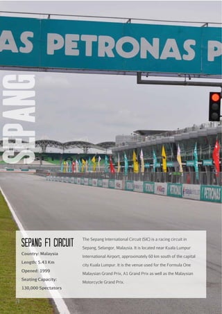 sepang
SEPANG F1 cIRcuIT
Country: Malaysia
Length: 5.43 Km
Opened: 1999
Seating Capacity:
130,000 Spectators

24

The Sepang International Circuit (SIC) is a racing circuit in
Sepang, Selangor, Malaysia. It is located near Kuala Lumpur
International Airport, approximately 60 km south of the capital
city Kuala Lumpur. It is the venue used for the Formula One
Malaysian Grand Prix, A1 Grand Prix as well as the Malaysian
Motorcycle Grand Prix.

 