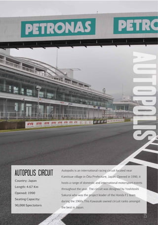 autopolis

AuTOPOLIS cIRcuIT
Country: Japan
Length: 4.67 Km
Opened: 1990
Seating Capacity:
90,000 Spectators

Autopolis is an international racing circuit located near
Kamitsue village in Ōita Prefecture, Japan. Opened in 1990, it
hosts a range of domestic and international motorsport events
throughout the year. The circuit was designed by Yoshitoshi
Sakurai who was the project leader of the Honda F1 team
during the 1960s.This Kawasaki owned circuit ranks amongst
the best in Japan.

25

 