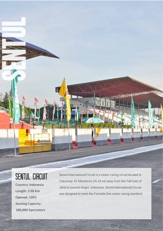 sentul
Sentul circuit
Country: Indonesia
Length: 3.96 Km
Opened: 1993
Seating Capacity:
100,000 Spectators

26

Sentul International Circuit is a motor racing circuit located in
Citeureup, 42 kilometres (26.10 mi) away from the Toll Gate of
Jakarta towards Bogor, Indonesia. Sentul International Circuit
was designed to meet the Formula One motor racing standard.

 