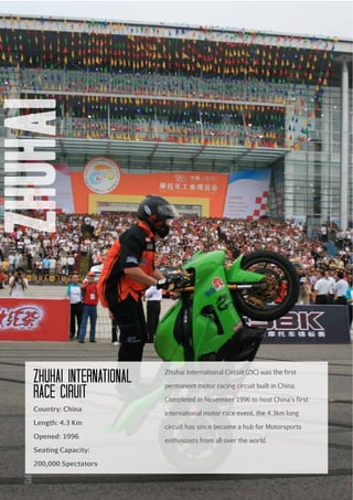 zhuhai
zhuhai International
Race ciruit
Country: China
Length: 4.3 Km
Opened: 1996
Seating Capacity:
200,000 Spectators

28

Zhuhai International Circuit (ZIC) was the first
permanent motor racing circuit built in China.
Completed in November 1996 to host China’s first
international motor race event, the 4.3km long
circuit has since become a hub for Motorsports
enthusiasts from all over the world.

 