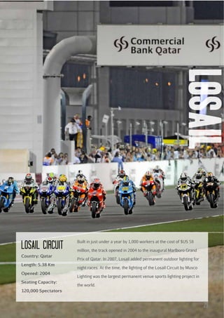 losail

Losail circuit
Country: Qatar
Length: 5.38 Km
Opened: 2004
Seating Capacity:

Built in just under a year by 1,000 workers at the cost of $US 58
million, the track opened in 2004 to the inaugural Marlboro Grand
Prix of Qatar. In 2007, Losail added permanent outdoor lighting for
night races. At the time, the lighting of the Losail Circuit by Musco
Lighting was the largest permanent venue sports lighting project in
the world.

120,000 Spectators

29

 