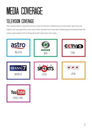 MEDIA cOVERAGE
TELEVISION cOVERAGE
The championship is covered live across a host of channels in different parts of the world. Apart from the
regular Live coverage of the races many of the channels have motorsport related programming that keeps the
viewers upto speed on the championship with inside news and scoops.

MALAYSIA

INDIA

cHINA

INDONESIA

QATAR

JAPAN

WORLD WIDE

31

 