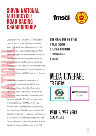 SIDVIN NATIONAL
MOTORCYCLE
ROAD RACING
CHAMPIONSHIP
Organized by the Federation of Motor Sports
Clubs of India (F.M.S.C.I) the Sidvin National

national

Motorcycle Road Racing Championship is the
biggest motorsport event of the country.With
riders coming on to participate from all over the
country, this championship is responsible for

OuR RIDERs FOR THE EVENT
1. RAJINI KRISHNAN
2. GAuTHAM MAYILVAGNAN
3. SRIKANDARAJAH
4. PRAbHu

producing almost all of the racing talent India
can boast of in the International arena today.The
championship consists of 5 Rounds all of which
are scheduled at the MSSC Racetrack in Chennai.

The Federation of Motor Sports Clubs of
India (FMSCI) was founded in 1971 and is

Media coverage
Television

a long-standing member of the Federation
Internationale de Motocyclisme (FIM) and the
Federation International de l’Automobile (FIA),

TEN SPORTS

the world bodies for 2/3 and 4 wheeler motor
sport respectively. The FMSCI is the only
national motor sport federation recognised by
the Government of India for the promotion and
control of motor sport in India, and is affiliated to

print & web media:

the prestigious Indian Olympic Association. The

Same as ARRc

FMSCI is affiliated to the Asian Motorcycle Union
(UAM), the Continental Asian wing of the FIM.

33

 