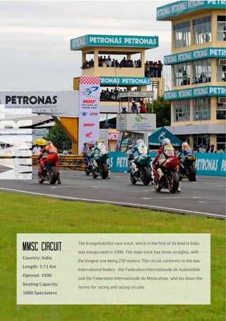 mmRT
MMSc circuit
Country: India
Length: 3.71 Km
Opened: 1990
Seating Capacity:
1000 Spectators

34

The Irungattukottai race track, which is the first of its kind in India
was inaugurated in 1990. The main track has three straights, with
the longest one being 250 meters. The circuit conforms to the two
international bodies - the Federation Internationale de Automobile
and the Federation Internationale du Motocyliste, who lay down the
norms for racing and racing circuits.

 