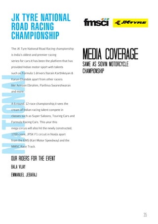 JK TYRE NATIONAL
ROAD RACING
CHAMPIONSHIP
The JK Tyre National Road Racing championship
is India’s oldest and premier racing
series for cars.It has been the platform that has

national

provided Indian motor-sport with talents
such as Formula 1 drivers Narain Karthikeyan &

Media coverage
SAME AS SIDVIN MOTORcYcLE
cHAMPIONSHIP

Karun Chandok apart from other racers
like Armaan Ebrahim, Parthiva Swareshwaran
and more.

A 6-round, 12-race championship,it sees the
cream of Indian racing talent compete in
classes such as Super Saloons, Touring Cars and
Formula Racing Cars. This year this
mega circus will also hit the newly constructed,
1700 crore, JPSK F1 circuit in Noida apart
from the KMS (Kari Motor Speedway) and the
MMSC Race Track.

OuR RIDERs FOR THE EVENT
bALA VIJAY
EMMANuEL JEbARAJ

35

 