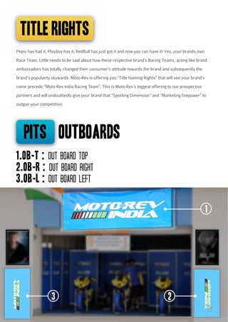 TITLE RIGHTS
Pepsi has had it, Playboy has it, RedBull has just got it and now you can have it! Yes, your brands own
Race Team. Little needs to be said about how these respective brand’s Racing Teams, acting like brand
ambassadors has totally changed their consumer’s attitude towards the brand and subsequently the
brand’s popularity skywards. Moto-Rev is offering you “Title Naming Rights” that will see your brand’s
name precede “Moto-Rev India Racing Team”. This is Moto-Rev’s biggest offering to our prospective
partners and will undoubtedly give your brand that “Sporting Dimension” and “Marketing firepower” to
outgun your competition.

pits outBOARDS
1.OB-T : Out board Top
2.OB-R : Out board Right
3.OB-L : Out board Left
1

3

2
39

 