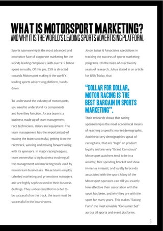 WHAT IS MOTORSPORT MARKETING?
AND WHY IT is THE WORLD’S LEADING SPORTS ADVERTISING PLATFORM.
Sports sponsorship is the most advanced and

Joyce Julius & Associates specializes in

innovative face of corporate marketing for the

tracking the success of sports marketing

worlds leading companies, with over $12 billion

programs. On the basis of over twenty

spent annually. Of this pie, 25% is directed

years of research, Julius stated in an article

towards Motorsport making it the world’s

for USA Today, that

leading sports advertising platform, handsdown.

To understand the industry of motorsports,
you need to understand its components
and how they function. A race team is a
business made up of team management,
race technicians, riders and equipment. The
team management has the important job of
making the team successful, getting it on the
racetrack, winning and moving forward along
with its sponsors. In major racing leagues,
team ownership is big business involving all
the management and marketing tools used by
mainstream businesses. These teams employ
talented marketing and promotions managers
and are highly sophisticated in their business
dealings. They understand that in order to
be successful on the track, the team must be
successful in the boardrooms.

“Dollar for dollar,
motor racing is the
best bargain in sports
marketing”.
Their research shows that racing
sponsorship is the most economical means
of reaching a specific market demographic.
And these very demographics speak of
racing fans, that are “High” on product
loyalty and are very “Brand Conscious”
Motorsport watchers tend to be in a
wealthy, free spending bracket and show
immense interest, and loyalty to brands
associated with the sport. Many of the
Motorsport sponsors can tell you exactly
how effective their association with the
sport has been, and why they are with the
sport for many years. This makes “Racing
Fans” the most enviable “Consumer Set”
across all sports and event platforms.

3

 
