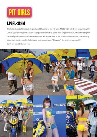 pit girls
1.pgrl-schm
The hottest part of the coolest sport would have to be the Pit Girls. MOTO-REV will dress up our sexy Pit
Girls in your brand colors & livery. Along with their outfits come their large umbrellas, which tend to grab
the limelight in most motor-sport events that will assure your brand maximum airtime. But, one warning
about their outfits, our Pit Girls have a very unique taste, “They don’t like to dress too much!”.
Don’t say we didn’t warn you.

54

 