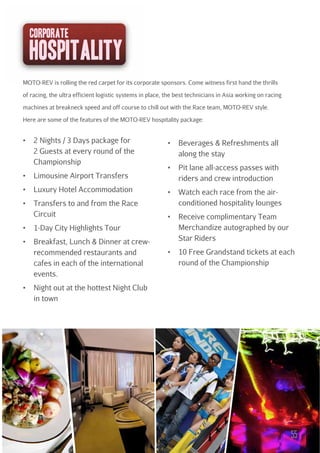 corporate

hospitality
MOTO-REV is rolling the red carpet for its corporate sponsors. Come witness first hand the thrills
of racing, the ultra efficient logistic systems in place, the best technicians in Asia working on racing
machines at breakneck speed and off course to chill out with the Race team, MOTO-REV style.
Here are some of the features of the MOTO-REV hospitality package:

2 Nights / 3 Days package for
2 Guests at every round of the
Championship
Limousine Airport Transfers
Luxury Hotel Accommodation
Transfers to and from the Race
Circuit
1-Day City Highlights Tour
Breakfast, Lunch & Dinner at crewrecommended restaurants and
cafes in each of the international
events.

Beverages & Refreshments all
along the stay
Pit lane all-access passes with
riders and crew introduction
Watch each race from the airconditioned hospitality lounges
Receive complimentary Team
Merchandize autographed by our
Star Riders
10 Free Grandstand tickets at each
round of the Championship

Night out at the hottest Night Club
in town

55

 