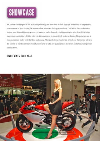 showcase
MOTO-REV will organize for its Racing Motorcycles with your brands Signage and Livery to be present
at the venue of your choice, be it your office premises during promotional / red letter days or Resorts
during your Annual Company meets or even at trade shows & exhibitions to give your brand that edge
over your competitors. Public interest & involvement is guaranteed, as these Racing Motorcycles are a
massive crowd puller just standing stationary. Along with these machines, one of our Race crew will also
be on-site to hand over team merchandize and to take any questions on the team and of course sponsor
associations.

TWO EVENTS EAcH YEAR

56

 