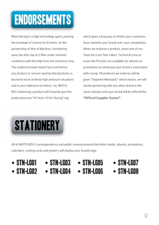 endorsements
Moto-Racing is a high technology sport, pushing

which goes a long way to inhibit your customers

the envelope of science to its limits. Its the

favor towards your brand over your competition.

partnership of Man & Machine, hammering

When we endorse a product, every one of our

away lap after lap at V-Max under extreme

Team be it our Star riders, Technical crew or

conditions with the help from the technical crew.

event the Pit Girls are available for adverts or

The audience knows these facts and hence,

promotions to showcase your brand’s association

any product or service used by Racing teams is

with racing. All products we endorse will be

bound to excel at these high pressure situations

given “Segment Monopoly” which means, we will

and to zero tolerance to failure. So, MOTO-

not be partnering with any other brand in the

REV endorsing a product will instantly give the

same industry and your brand will be offered the

product/service “Hi-Tech, Fit for Racing” tag

“Official Supplier Status”.

stationery
All of MOTO-REV’s correspondence and public announcements like letter heads, adverts, promotions,
calendars, visiting cards and posters will display your brands logo.

stn-lgo1
stn-lgo2

stn-lgo3
stn-lgo4

stn-lgo5
stn-lgo6

stn-lgo7
stn-lgo8

57

 