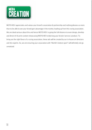 media

creation

MOTO-REV appreciates and values your brand’s association & partnership and nothing pleases us more
than to be able to see your brand gain advantage in the market, leading up from this racing association.
We are dead serious about this and hence MOTO-REV is going the full distance to even design, develop
and direct AV & print content showcasing MOTO-REV endorsing your brand / service / product. To
bring out the right flavor of a racing association, these ads will be created by our in-house art directors
and A/v experts. So, we are ensuring your association with “World’s hottest sport” will definitely not go
unnoticed.

58

 