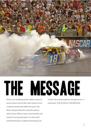 THE MESSAGE
Hence, as a marketing vehicle, Motor-racing is a

“action” has to stop to get the message across, in

proven winner and no other sport attracts more

motorsport, THE ACTION IS THE MESSAGE.

corporate sponsorship dollars because, only
Moto-racing provides the corporate sponsor
with so many different ways to merchandise and
market its racing association. It is also worth
remembering that in traditional advertising, the

5

 