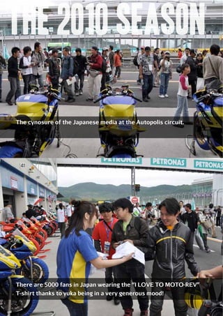 m the 2010 season
The cynosure of the Japanese media at the Autopolis circuit.

There are 5000 fans in Japan wearing the “I LOVE TO MOTO-REV”
T-shirt thanks to yuka being in a very generous mood!

77

 