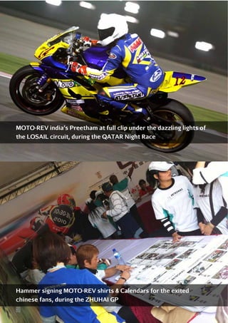 MOTO-REV india’s Preetham at full clip under the dazzling lights of
the LOSAIL circuit, during the QATAR Night Race

Hammer signing MOTO-REV shirts & Calendars for the exited
chinese fans, during the ZHUHAI GP

80

 