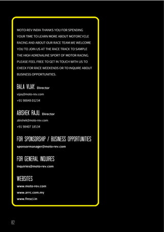 MOTO-REV INDIA THANKS YOU FOR SPENDING
YOUR TIME TO LEARN MORE ABOUT MOTORCYCLE
RACING AND ABOUT OUR RACE TEAM.WE WELCOME
YOU TO JOIN US AT THE RACE TRACK TO SAMPLE
THE HIGH ADRENALINE SPORT OF MOTOR RACING.
PLEASE FEEL FREE TO GET IN TOUCH WITH US TO
CHECK FOR RACE WEEKENDS OR TO INQUIRE ABOUT
BUSINESS OPPORTUNITIES.

bALA VIJAY, Director
vijay@moto-rev.com
+91 98848 01234

AbISHEK RAJu, Director
abishek@moto-rev.com
+91 98407 18534

FOR SPONSORSHIP / buSINESS OPPORTuNITIES
sponsormanager@moto-rev.com

FOR GENERAL INQuIRES
inquiries@moto-rev.com

WEbSITES
www.moto-rev.com
www.arrc.com.my
www.fmsci.in

82

 