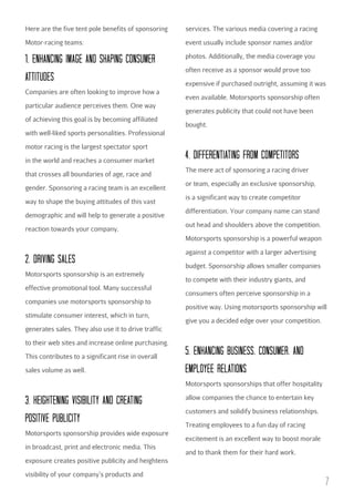 Here are the five tent pole benefits of sponsoring

services. The various media covering a racing

Motor-racing teams:

event usually include sponsor names and/or

1. ENHANcING IMAGE AND SHAPING cONSuMER
ATTITuDES

photos. Additionally, the media coverage you

Companies are often looking to improve how a
particular audience perceives them. One way
of achieving this goal is by becoming affiliated

often receive as a sponsor would prove too
expensive if purchased outright, assuming it was
even available. Motorsports sponsorship often
generates publicity that could not have been
bought.

with well-liked sports personalities. Professional
motor racing is the largest spectator sport
in the world and reaches a consumer market
that crosses all boundaries of age, race and
gender. Sponsoring a racing team is an excellent
way to shape the buying attitudes of this vast
demographic and will help to generate a positive
reaction towards your company.

4. DIFFERENTIATING FROM cOMPETITORS
The mere act of sponsoring a racing driver
or team, especially an exclusive sponsorship,
is a significant way to create competitor
differentiation. Your company name can stand
out head and shoulders above the competition.
Motorsports sponsorship is a powerful weapon

2. DRIVING SALES
Motorsports sponsorship is an extremely
effective promotional tool. Many successful
companies use motorsports sponsorship to
stimulate consumer interest, which in turn,

against a competitor with a larger advertising
budget. Sponsorship allows smaller companies
to compete with their industry giants, and
consumers often perceive sponsorship in a
positive way. Using motorsports sponsorship will
give you a decided edge over your competition.

generates sales. They also use it to drive traffic
to their web sites and increase online purchasing.
This contributes to a significant rise in overall
sales volume as well.

5. ENHANcING buSINESS, cONSuMER, AND
EMPLOYEE RELATIONS
Motorsports sponsorships that offer hospitality

3. HEIGHTENING VISIbILITY AND cREATING
POSITIVE PubLIcITY
Motorsports sponsorship provides wide exposure
in broadcast, print and electronic media. This

allow companies the chance to entertain key
customers and solidify business relationships.
Treating employees to a fun day of racing
excitement is an excellent way to boost morale
and to thank them for their hard work.

exposure creates positive publicity and heightens
visibility of your company’s products and

7

 