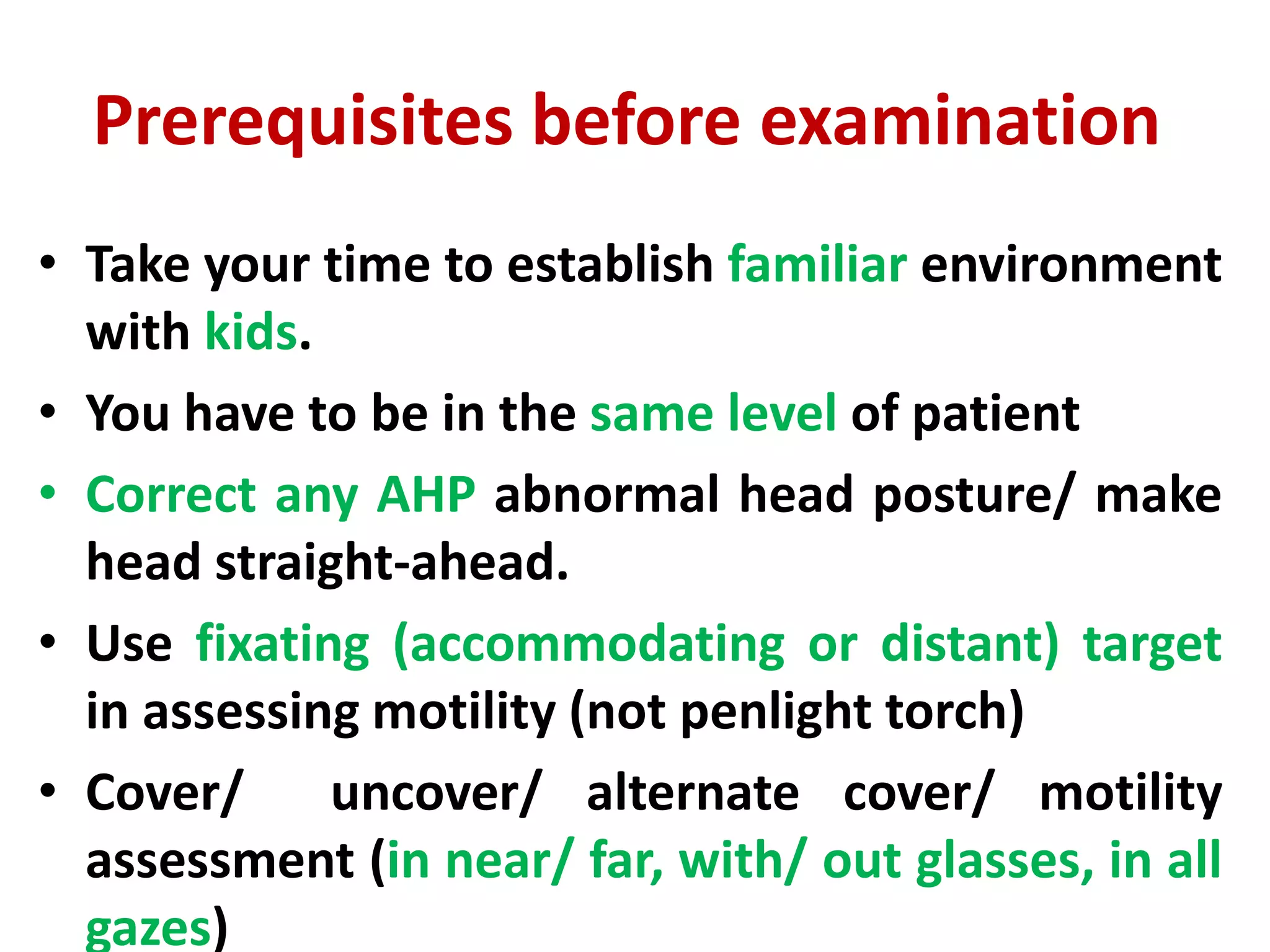 Prerequisites before examination
• Take your time to establish familiar environment
with kids.
• You have to be in the same level of patient
• Correct any AHP abnormal head posture/ make
head straight-ahead.
• Use fixating (accommodating or distant) target
in assessing motility (not penlight torch)
• Cover/ uncover/ alternate cover/ motility
assessment (in near/ far, with/ out glasses, in all
gazes)
 