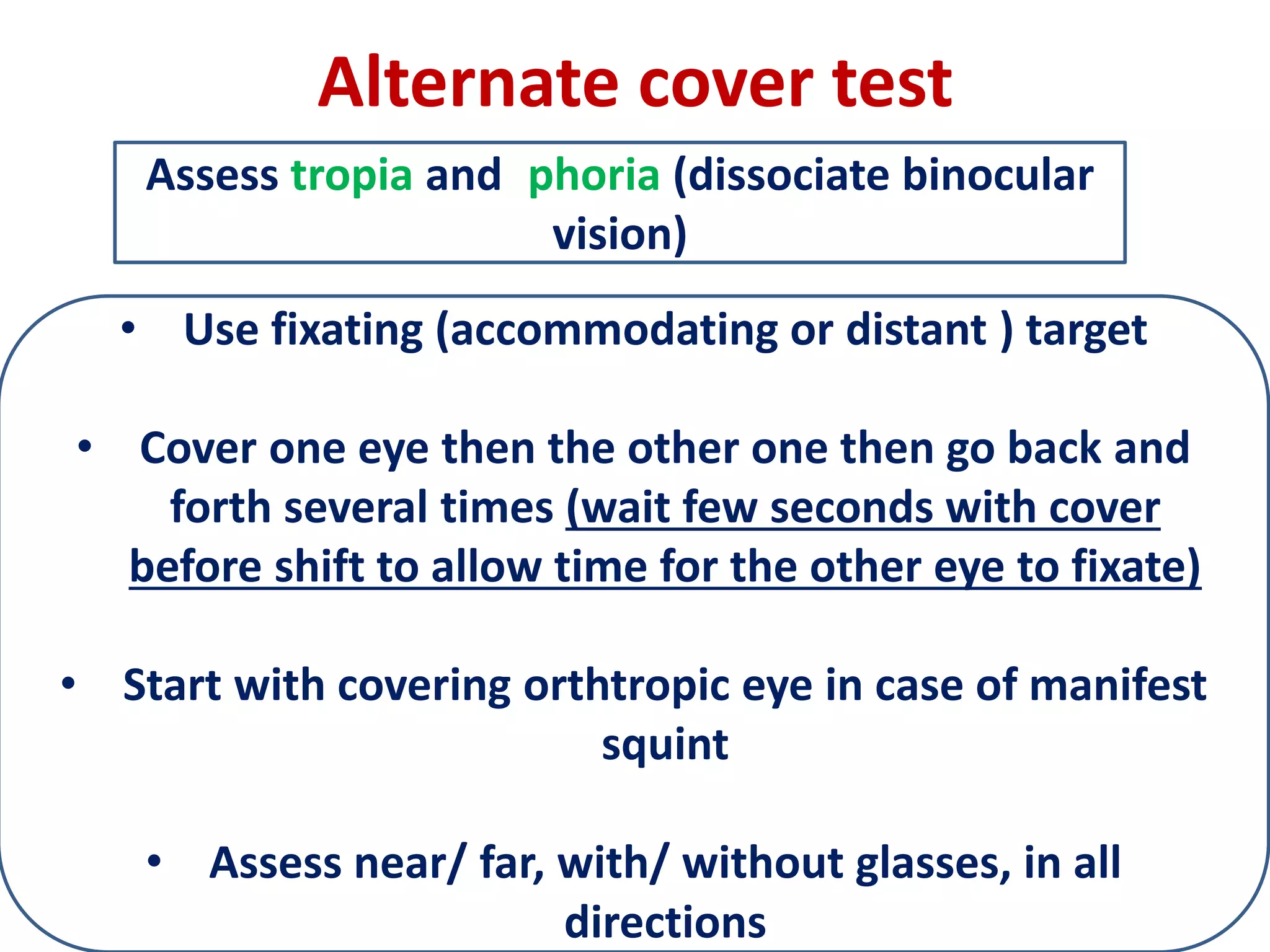 Alternate cover test
• Use fixating (accommodating or distant ) target
• Cover one eye then the other one then go back and
forth several times (wait few seconds with cover
before shift to allow time for the other eye to fixate)
• Start with covering orthtropic eye in case of manifest
squint
• Assess near/ far, with/ without glasses, in all
directions
Assess tropia and phoria (dissociate binocular
vision)
 
