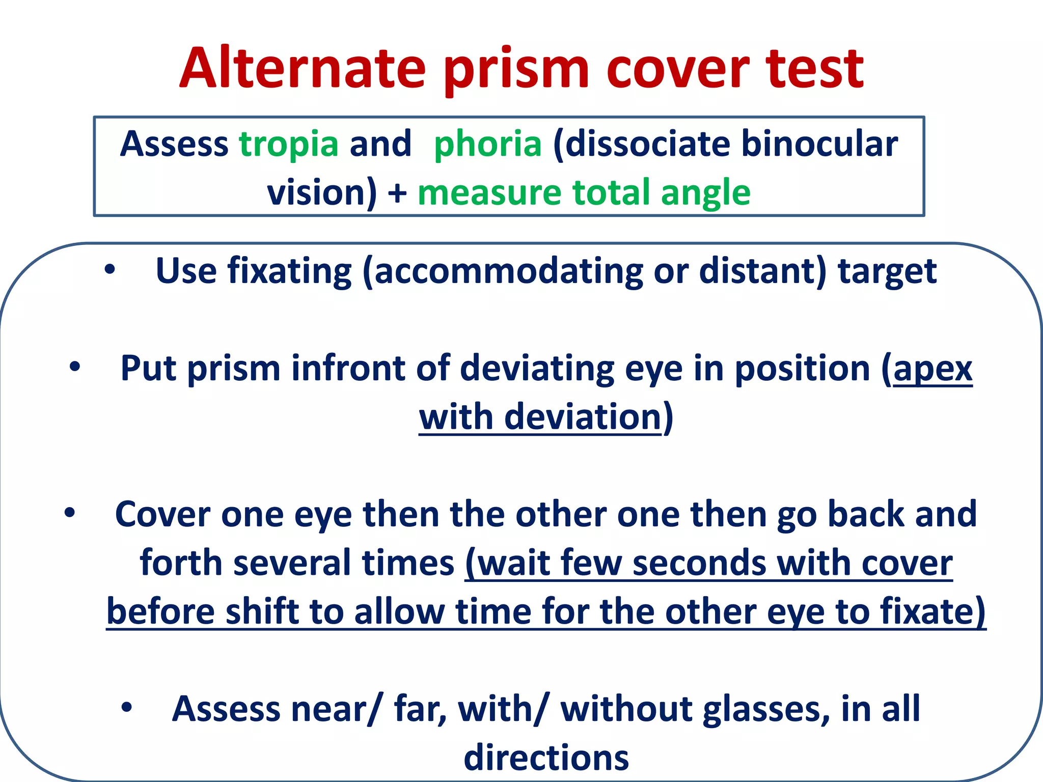 Alternate prism cover test
• Use fixating (accommodating or distant) target
• Put prism infront of deviating eye in position (apex
with deviation)
• Cover one eye then the other one then go back and
forth several times (wait few seconds with cover
before shift to allow time for the other eye to fixate)
• Assess near/ far, with/ without glasses, in all
directions
Assess tropia and phoria (dissociate binocular
vision) + measure total angle
 