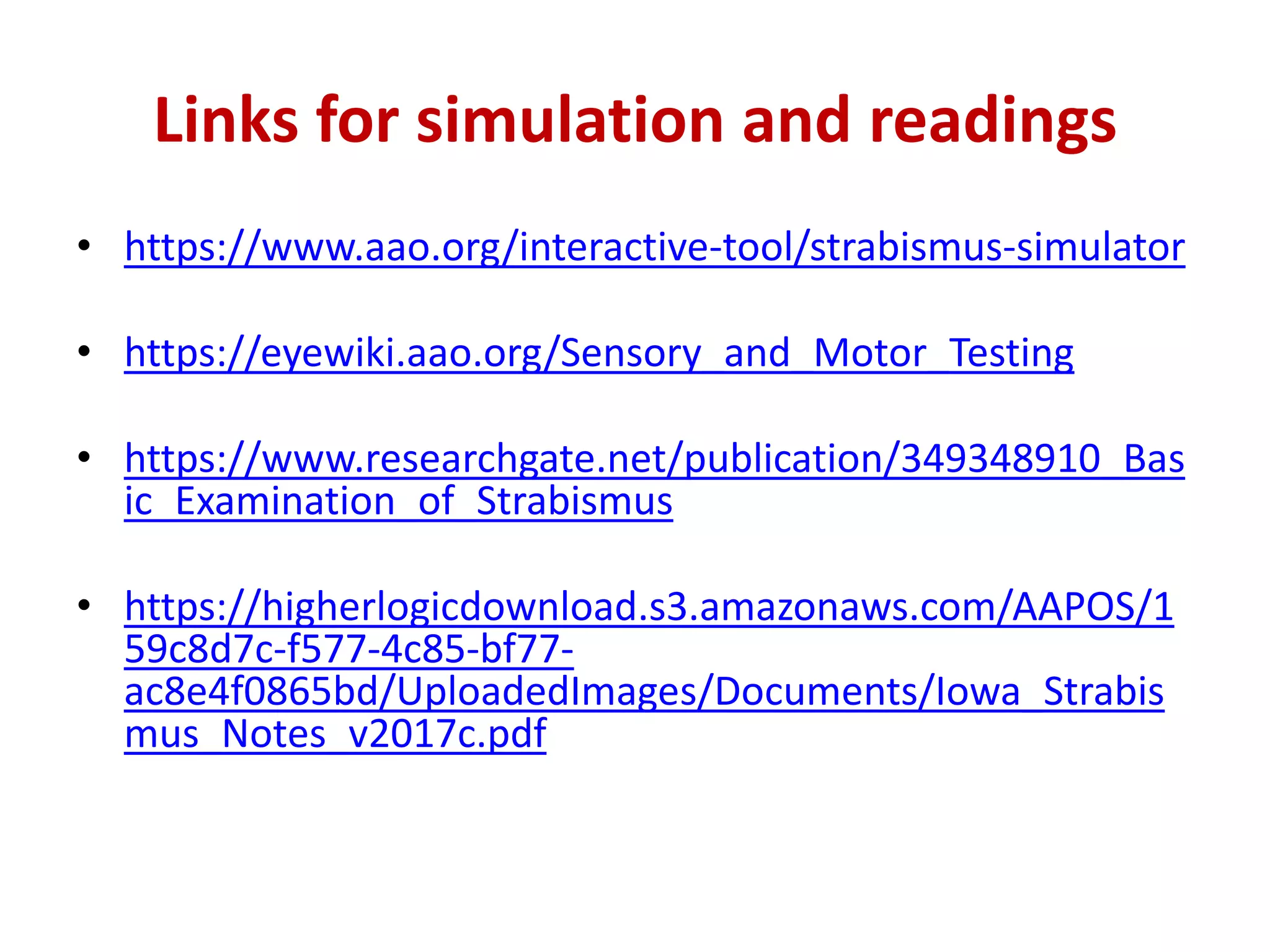 Links for simulation and readings
• https://www.aao.org/interactive-tool/strabismus-simulator
• https://eyewiki.aao.org/Sensory_and_Motor_Testing
• https://www.researchgate.net/publication/349348910_Bas
ic_Examination_of_Strabismus
• https://higherlogicdownload.s3.amazonaws.com/AAPOS/1
59c8d7c-f577-4c85-bf77-
ac8e4f0865bd/UploadedImages/Documents/Iowa_Strabis
mus_Notes_v2017c.pdf
 