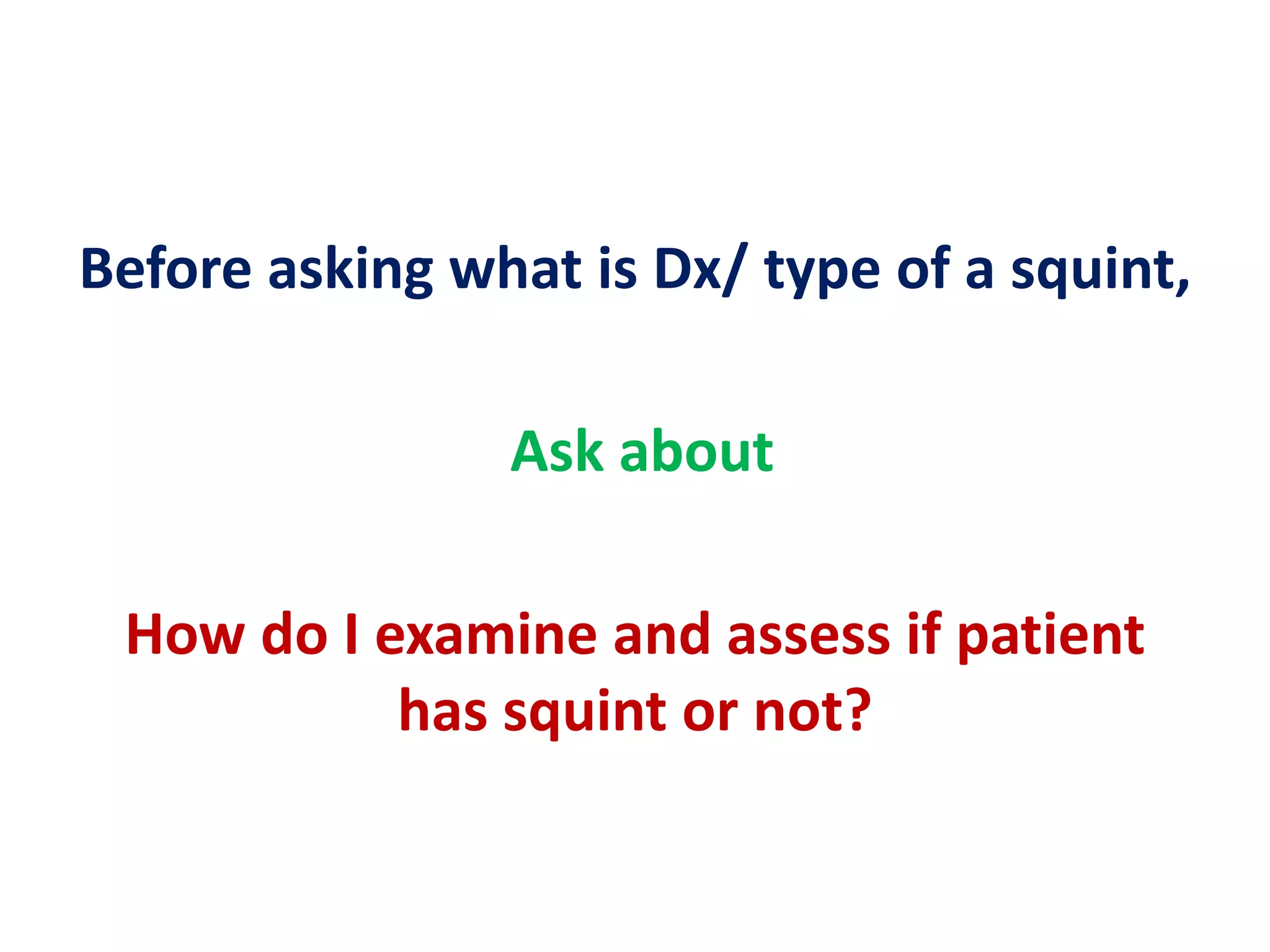 Before asking what is Dx/ type of a squint,
Ask about
How do I examine and assess if patient
has squint or not?
 