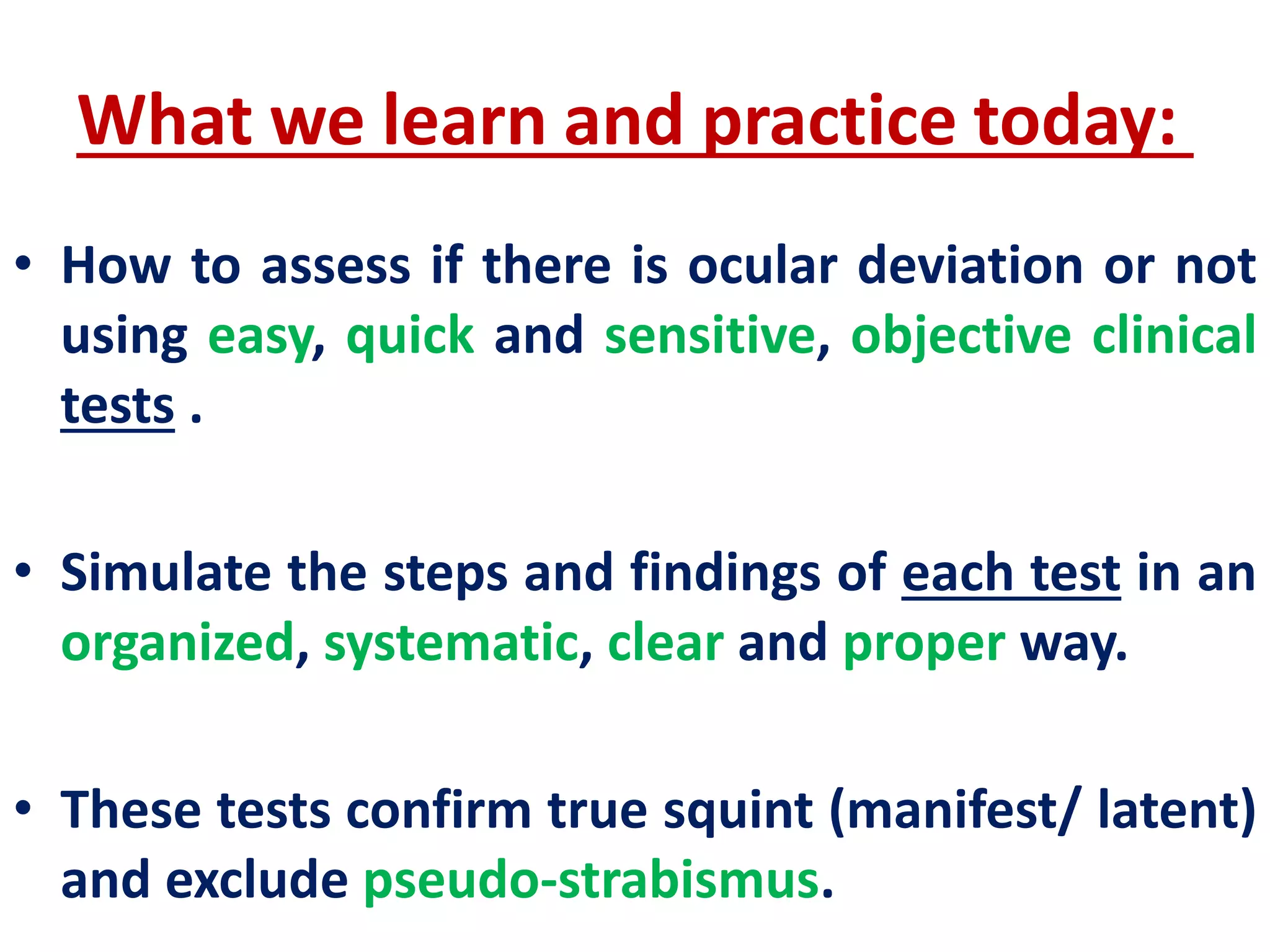 What we learn and practice today:
• How to assess if there is ocular deviation or not
using easy, quick and sensitive, objective clinical
tests .
• Simulate the steps and findings of each test in an
organized, systematic, clear and proper way.
• These tests confirm true squint (manifest/ latent)
and exclude pseudo-strabismus.
 