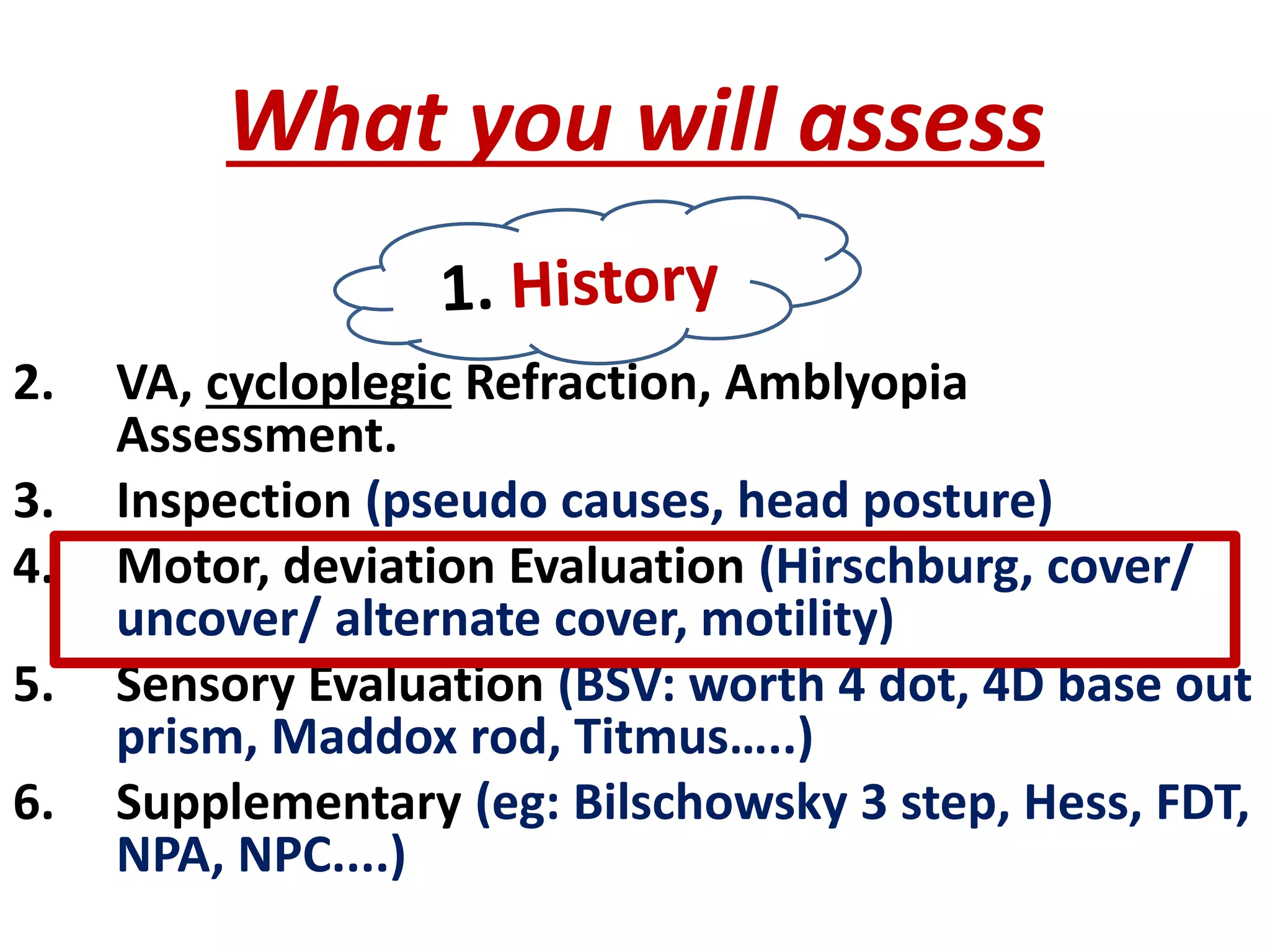 What you will assess
2. VA, cycloplegic Refraction, Amblyopia
Assessment.
3. Inspection (pseudo causes, head posture)
4. Motor, deviation Evaluation (Hirschburg, cover/
uncover/ alternate cover, motility)
5. Sensory Evaluation (BSV: worth 4 dot, 4D base out
prism, Maddox rod, Titmus…..)
6. Supplementary (eg: Bilschowsky 3 step, Hess, FDT,
NPA, NPC....)
 