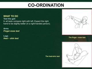 CO-ORDINATION
WHAT TO DO
Test the gait
In all tests compare right with left. Expect the right
hand to be slightly better (in a right-handed person).
Arms
Finger-nose test
Legs
Heel – shin test
The finger –nose test
The heel-shin test
 