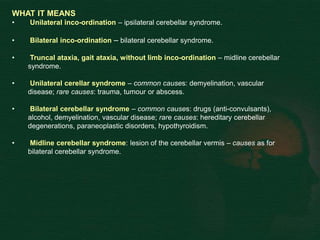 WHAT IT MEANS
• Unilateral inco-ordination – ipsilateral cerebellar syndrome.
• Bilateral inco-ordination – bilateral cerebellar syndrome.
• Truncal ataxia, gait ataxia, without limb inco-ordination – midline cerebellar
syndrome.
• Unilateral cerellar syndrome – common causes: demyelination, vascular
disease; rare causes: trauma, tumour or abscess.
• Bilateral cerebellar syndrome – common causes: drugs (anti-convulsants),
alcohol, demyelination, vascular disease; rare causes: hereditary cerebellar
degenerations, paraneoplastic disorders, hypothyroidism.
• Midline cerebellar syndrome: lesion of the cerebellar vermis – causes as for
bilateral cerebellar syndrome.
 