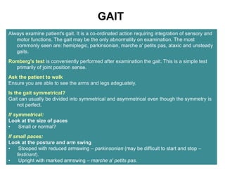 GAIT
Always examine patient's gait. It is a co-ordinated action requiring integration of sensory and
motor functions. The gait may be the only abnormality on examination. The most
commonly seen are: hemiplegic, parkinsonian, marche a' petits pas, ataxic and unsteady
gaits.
Romberg's test is conveniently performed after examination the gait. This is a simple test
primarily of joint position sense.
Ask the patient to walk
Ensure you are able to see the arms and legs adeguately.
Is the gait symmetrical?
Gait can usually be divided into symmetrical and asymmetrical even though the symmetry is
not perfect.
If symmetrical:
Look at the size of paces
• Small or normal?
If small paces:
Look at the posture and arm swing
• Stooped with reduced armswing – parkinsonian (may be difficult to start and stop –
festinant).
• Upright with marked armswing – marche a' petits pas.
 