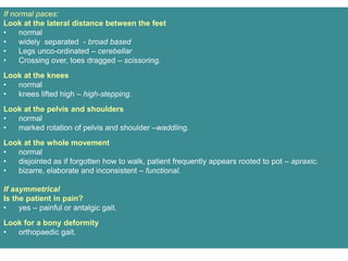 If normal paces:
Look at the lateral distance between the feet
• normal
• widely separated - broad based
• Legs unco-ordinated – cerebellar
• Crossing over, toes dragged – scissoring.
Look at the knees
• normal
• knees lifted high – high-stepping.
Look at the pelvis and shoulders
• normal
• marked rotation of pelvis and shoulder –waddling.
Look at the whole movement
• normal
• disjointed as if forgotten how to walk, patient frequently appears rooted to pot – apraxic.
• bizarre, elaborate and inconsistent – functional.
If asymmetrical
Is the patient in pain?
• yes – painful or antalgic gait.
Look for a bony deformity
• orthopaedic gait.
 