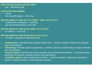 Does one leg swing out to the side?
• yes – hemiplegic gait.
Look at the knee heights
• normal
• one knee lifts higher – foot drop.
Ask the patient to walk as if on a tight – rope (demonstrate)
• if patient fall consistently – unsteady
• may fall predominantly to one side.
Ask the patient to walk on his heels (demonstrate)
• If unable to – foot drop.
Ask the patient to walk on his toes (demonstrate)
• If unable - weakness of gastrocnemius.
• Parkinsonian: indicates basal ganglion dysfunction – common causes: Parkinson's disease,
major tranquillisers.
• Scissoring: indicates spastic paraparesis – common causes: cerebral palsy, multiple scelrosis,
cord compression.
• Sensory ataxia: indicates loss of joint position sense (Romberg's positive) – common causes:
peripheral neuropathy, posterior column loss (see below).
• Cerebellar ataxia: veers towards side of lesion – common causes: drugs (e.g. phenytoin),
alcohol, multiple sclerosis, cerebrovascular disease.
 