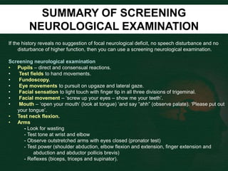 SUMMARY OF SCREENING
NEUROLOGICAL EXAMINATION
If the history reveals no suggestion of focal neurological deficit, no speech disturbance and no
disturbance of higher function, then you can use a screening neurological examination.
Screening neurological examination
• Pupils – direct and consensual reactions.
• Test fields to hand movements.
• Fundoscopy.
• Eye movements to pursuit on upgaze and lateral gaze.
• Facial sensation to light touch with finger tip in all three divisions of trigeminal.
• Facial movement – ‘screw up your eyes – show me your teeth’.
• Mouth – ‘open your mouth’ (look at tongue) ‘and say “ahh” (observe palate). ‘Please put out
your tongue’.
• Test neck flexion.
• Arms
- Look for wasting
- Test tone at wrist and elbow
- Observe outstretched arms with eyes closed (pronator test)
- Test power (shoulder abduction, elbow flexion and extension, finger extension and
abduction and abductor pollicis brevis)
- Reflexes (biceps, triceps and supinator).
 