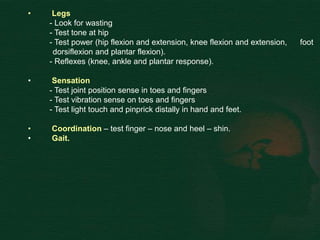 • Legs
- Look for wasting
- Test tone at hip
- Test power (hip flexion and extension, knee flexion and extension, foot
dorsiflexion and plantar flexion).
- Reflexes (knee, ankle and plantar response).
• Sensation
- Test joint position sense in toes and fingers
- Test vibration sense on toes and fingers
- Test light touch and pinprick distally in hand and feet.
• Coordination – test finger – nose and heel – shin.
• Gait.
 