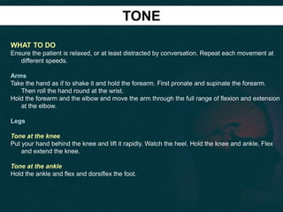 TONE
WHAT TO DO
Ensure the patient is relaxed, or at least distracted by conversation. Repeat each movement at
different speeds.
Arms
Take the hand as if to shake it and hold the forearm. First pronate and supinate the forearm.
Then roll the hand round at the wrist.
Hold the forearm and the elbow and move the arm through the full range of flexion and extension
at the elbow.
Legs
Tone at the knee
Put your hand behind the knee and lift it rapidly. Watch the heel. Hold the knee and ankle. Flex
and extend the knee.
Tone at the ankle
Hold the ankle and flex and dorsiflex the foot.
 