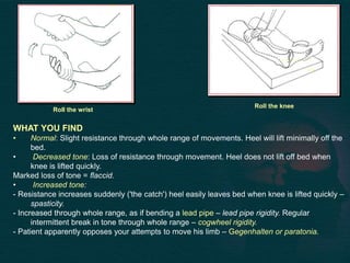 WHAT YOU FIND
• Normal: Slight resistance through whole range of movements. Heel will lift minimally off the
bed.
• Decreased tone: Loss of resistance through movement. Heel does not lift off bed when
knee is lifted quickly.
Marked loss of tone = flaccid.
• Increased tone:
- Resistance increases suddenly ('the catch') heel easily leaves bed when knee is lifted quickly –
spasticity.
- Increased through whole range, as if bending a lead pipe – lead pipe rigidity. Regular
intermittent break in tone through whole range – cogwheel rigidity.
- Patient apparently opposes your attempts to move his limb – Gegenhalten or paratonia.
Roll the wrist
Roll the knee
 