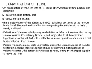 EXAMINATION OF TONE
• An examination of tone consists of- (1) initial observation of resting posture and
palpation
(2) passive motion testing, and
(3) active motion testing.
• Initial observation- of the patient can reveal abnormal posturing of the limbs or
body. Careful inspection should be made regarding the position of the limbs,
trunk, and head.
• Palpation- of the muscle belly may yield additional information about the resting
state of muscle. Consistency, firmness, and turgor should all be examined.
Hypotonic muscles will feel soft and flabby, whereas hypertonic muscles will feel
taut and harder than normal.
• Passive motion testing reveals information about the responsiveness of muscles
to stretch. Because these responses should be examined in the absence of
voluntary control, the patient is instructed to relax, letting the therapist support
& move the limb
 