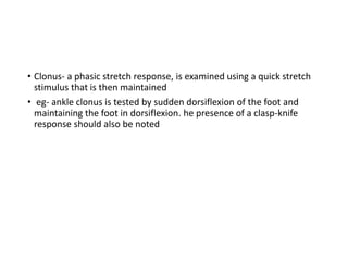 • Clonus- a phasic stretch response, is examined using a quick stretch
stimulus that is then maintained
• eg- ankle clonus is tested by sudden dorsiflexion of the foot and
maintaining the foot in dorsiflexion. he presence of a clasp-knife
response should also be noted
 