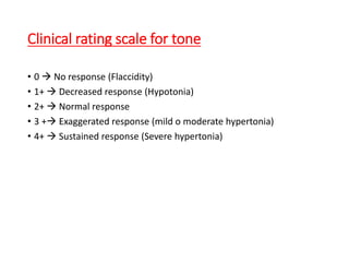 Clinical rating scale for tone
• 0  No response (Flaccidity)
• 1+  Decreased response (Hypotonia)
• 2+  Normal response
• 3 + Exaggerated response (mild o moderate hypertonia)
• 4+  Sustained response (Severe hypertonia)
 