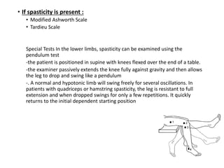 • If spasticity is present :
• Modified Ashworth Scale
• Tardieu Scale
Special Tests In the lower limbs, spasticity can be examined using the
pendulum test
-the patient is positioned in supine with knees flexed over the end of a table.
-the examiner passively extends the knee fully against gravity and then allows
the leg to drop and swing like a pendulum
-. A normal and hypotonic limb will swing freely for several oscillations. In
patients with quadriceps or hamstring spasticity, the leg is resistant to full
extension and when dropped swings for only a few repetitions. It quickly
returns to the initial dependent starting position
 