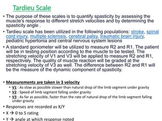 Tardieu Scale
• The purpose of these scales is to quantify spasticity by assessing the
muscle's response to different stretch velocities and by determining the
spasticity angle .
• Tardieu scale has been utilized in the following populations: stroke, spinal
cord injury, multiple sclerosis, cerebral palsy, traumatic brain injury,
pediatric hypertonia and central nervous system lesions
• A standard goniometer will be utilized to measure R2 and R1. The patient
will be in testing position according to the muscle to be tested. The
stretching velocity of V1 and V3 will be applied to measure R2 and R1,
respectively. The quality of muscle reaction will be graded at the
stretching velocity of V3 as well. The difference between R2 and R1 will
be the measure of the dynamic component of spasticity.
• Measurements are taken in 3 velocity
• V1 : As slow as possible slower than natural drop of the limb segment under gravity
• V2 : Speed of limb segment falling under gravity
• V3 : As far as possible, faster than the rate of natural drop of the limb segment falling
under gravity
• Responses are recorded as X/Y
• X  0 to 5 rating
• Y  angle at which response noted
 
